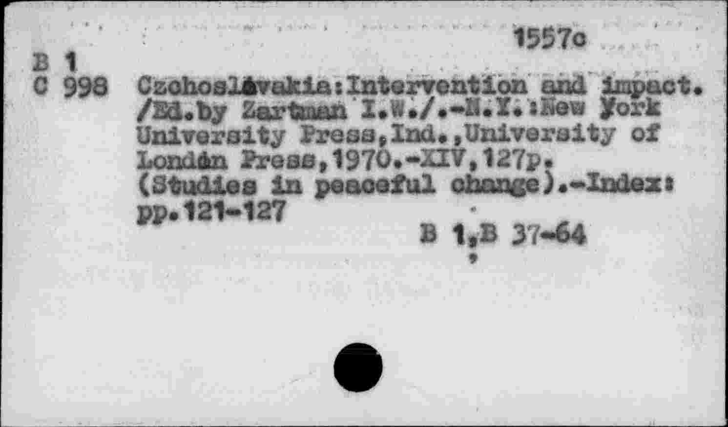 ﻿B 1
C 998
1557c
Czchoelirvakias Intervention and impact /Ed.by Zartean I.W./.-IUI. »Kew fork University Press,Ind.»University of London Press,1970.-XIV,127p• (Studies in peaceful change).-Index a pp.121-127
B 1»B 37*64